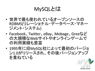 MySQLとは
• 世界で最も使われているオープンソースの
RDBMS(リレーショナル・データベース・マネー
ジメント・システム)
• Facebook、Twitter、eBay、Mobage、Greeなど
の大規模なWebサイトやオンラインゲームで
の利用実績も豊富
• 1995年に旧MySQL社によって最初のバージョ
ン1.0がリリースされ、その後バージョンアップ
を重ねている
 