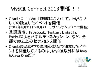 MySQL Connect 2013開催！！
• Oracle Open World開催に合わせて、 MySQLと
しての独立したイベントを開催
(2013年9月21日～9月23日、サンフランシスコで開催)
• 基調講演、 Facebook、Twitter、LinkedIn、
PayPalによるパネルディスカッション、など、全
部で80以上のセッションを開催
• Oracle製品の中で単独の製品で独立したイベ
ントを開催しているのは、MySQL以外にはJava
のJava Oneだけ
 