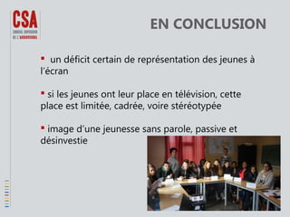 EN CONCLUSION
 un déficit certain de représentation des jeunes à
l’écran
 si les jeunes ont leur place en télévision, cette
place est limitée, cadrée, voire stéréotypée
 image d’une jeunesse sans parole, passive et
désinvestie

 