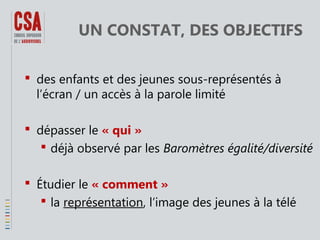 UN CONSTAT, DES OBJECTIFS
 des enfants et des jeunes sous-représentés à
l’écran / un accès à la parole limité
 dépasser le « qui »
 déjà observé par les Baromètres égalité/diversité
 Étudier le « comment »
 la représentation, l’image des jeunes à la télé

 