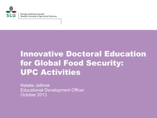 Innovative Doctoral Education
for Global Food Security:
UPC Activities
Natalie Jellinek
Educational Development Officer
October 2013

 