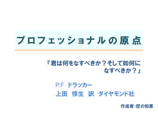 プロフェッショナルの原点
『君は何をなすべきか？そして如何に
なすべきか？』
P.F ドラッカー
上田 惇生 訳 ダイヤモンド社
作成者：匠の知恵

 