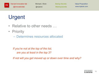Hi

Harvard innovation lab :
@innovationlab

Michael J Skok :

Startup Secrets :

Value Proposition

@mjskok

#startupsecrets

www.mjskok.com

Urgent
• Relative to other needs …
• Priority
– Determines resources allocated

If you’re not at the top of the list,
are you at least in the top 3?
If not will you get moved up or down over time and why?

16

 