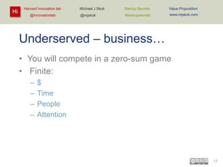 Hi

Harvard innovation lab :
@innovationlab

Michael J Skok :

Startup Secrets :

Value Proposition

@mjskok

#startupsecrets

www.mjskok.com

Underserved – business…
• You will compete in a zero-sum game
• Finite:
–
–
–
–

$
Time
People
Attention

17

 