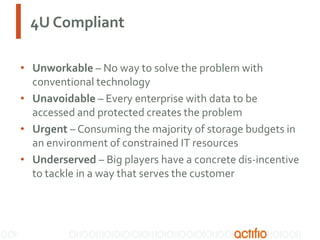 4U Compliant
• Unworkable – No way to solve the problem with
conventional technology
• Unavoidable – Every enterprise with data to be
accessed and protected creates the problem
• Urgent – Consuming the majority of storage budgets in
an environment of constrained IT resources
• Underserved – Big players have a concrete dis-incentive
to tackle in a way that serves the customer

 