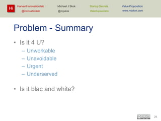 Hi

Harvard innovation lab :
@innovationlab

Michael J Skok :

Startup Secrets :

Value Proposition

@mjskok

#startupsecrets

www.mjskok.com

Problem - Summary
• Is it 4 U?
–
–
–
–

Unworkable
Unavoidable
Urgent
Underserved

• Is it blac and white?

26

 
