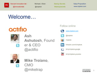 Hi

Harvard innovation lab :
@innovationlab

Michael J Skok :

Startup Secrets :

Value Proposition

@mjskok

#startupsecrets

www.mjskok.com

Welcome…
Follow online
www.mjskok.com

Ash Ashutosh,
Founder & CEO
@actifio

@mjskok
/mjskok
linkedin.com/in/mjskok
bit.ly/mjskok-google

Mike Troiano,
CMO
@miketrap

bit.ly/mjskok-youtube

3

 