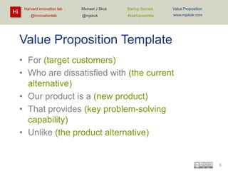 Hi

Harvard innovation lab :
@innovationlab

Michael J Skok :

Startup Secrets :

Value Proposition

@mjskok

#startupsecrets

www.mjskok.com

Value Proposition Template
• For (target customers)
• Who are dissatisfied with (the current
alternative)
• Our product is a (new product)
• That provides (key problem-solving
capability)
• Unlike (the product alternative)

5

 