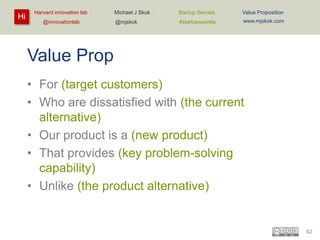 Hi

Harvard innovation lab :
@innovationlab

Michael J Skok :

Startup Secrets :

Value Proposition

@mjskok

#startupsecrets

www.mjskok.com

Value Prop
• For (target customers)
• Who are dissatisfied with (the current
alternative)
• Our product is a (new product)
• That provides (key problem-solving
capability)
• Unlike (the product alternative)

62

 
