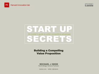Hi

Harvard innovation lab :
@innovationlab

Michael J Skok :

Startup Secrets :

Value Proposition

@mjskok

Harvard innovation lab

#startupsecrets

www.mjskok.com

START UP
SECRETS
An insider’s guide to unfair competitive advantage

Building a Compelling
Value Proposition

MICHAEL J SKOK
North Bridge Venture Partners
mjskok.com

twitter: @mjskok

77

 