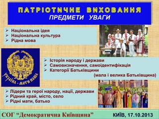 СОГ “Демократична Київщина” КИЇВ, 17.10.2013СОГ “Демократична Київщина” КИЇВ, 17.10.2013
 Національна ідея
 Національна культура
 Рідна мова
 Історія народу і держави
 Самовизначення, самоідентифікація
 Категорії Батьківщини
(мала і велика Батьківщина)
 Лідери та герої народу, нації, держави
 Рідний край, місто, село
 Рідні мати, батько
 