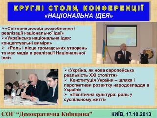 СОГ “Демократична Київщина” КИЇВ, 17.10.2013СОГ “Демократична Київщина” КИЇВ, 17.10.2013
«Світовий досвід розроблення і
реалізації національної ідеї»
«Українська національна ідея:
концептуальні виміри»
 «Роль і місце громадських утворень
та мас медіа в реалізації Національної
ідеї»
«Україна, як нова європейська
реальність ХХІ століття»
 Конституція України – шляхи і
перспективи розвитку народовладдя в
Україні»
 «Політична культура: роль у
суспільному житті»
 