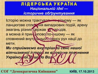 Iсторiю можна трактувати по-рiзному — як
ланцюгове сплетiння випадкових подiй, арену
змагань рiзних держав та народiв,
а можна й принципово по-iншому — як
сповнений внутрiшнього сенсу рух нацiї до
мети.
Ми сприймаємо внутрiшнiй сенс нашої
вiтчизняної iсторiї як вiковiчне прагнення
Української Душi до Волi.
СОГ “Демократична Київщина” КИЇВ, 17.10.2013СОГ “Демократична Київщина” КИЇВ, 17.10.2013
 