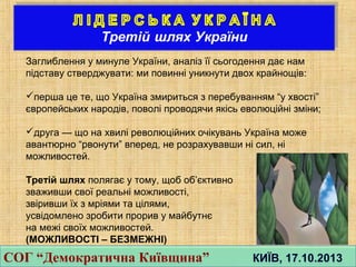 Заглиблення у минуле України, аналiз її сьогодення дає нам
пiдставу стверджувати: ми повиннi уникнути двох крайнощiв:
перша це те, що Україна змириться з перебуванням “у хвостi”
європейських народiв, поволi проводячи якiсь еволюцiйнi змiни;
друга — що на хвилi революцiйних очiкувань Україна може
авантюрно “рвонути” вперед, не розрахувавши нi сил, нi
можливостей.
Третiй шлях полягає у тому, щоб об’єктивно
зваживши свої реальнi можливостi,
звiривши їх з мрiями та цiлями,
усвiдомлено зробити прорив у майбутнє
на межi своїх можливостей.
(МОЖЛИВОСТІ – БЕЗМЕЖНІ)
СОГ “Демократична Київщина” КИЇВ, 17.10.2013СОГ “Демократична Київщина” КИЇВ, 17.10.2013
 