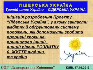 Інiцiація розроблення Проекту
“Лiдерська Україна”, у якому закласти
амбiтну й обґрунтовану систему
положень, якi допоможуть зробити
проривнi кроки на
принципово iнший,
вищий рiвень РОЗВИТКУ
й ЖИТТЯ людини
та країни
СОГ “Демократична Київщина” КИЇВ, 17.10.2013СОГ “Демократична Київщина” КИЇВ, 17.10.2013
 