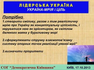Потрiбно
1.створити смiливу, разом з тим реалiстичну
мрiю про Україну як концептуальну цiлiснiсть, i
керуватися нею як орiєнтиром, як свiтлом
далекого маяка у бурхливому морi
2.сформулювати струнку взаємопов’язану
систему опорних точок реалiзацiї уявної мрiї”
3.визначити пріоритети
СОГ “Демократична Київщина” КИЇВ, 17.10.2013СОГ “Демократична Київщина” КИЇВ, 17.10.2013
 