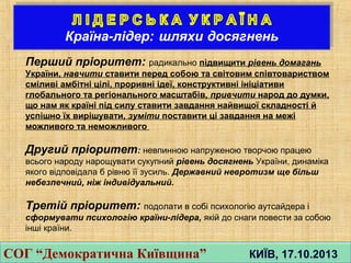 Перший прiоритет: радикально пiдвищити рiвень домагань
України, навчити ставити перед собою та свiтовим спiвтовариством
смiливi амбiтнi цiлi, проривнi iдеї, конструктивнi iнiцiативи
глобального та регiонального масштабiв, привчити народ до думки,
що нам як країнi пiд силу ставити завдання найвищої складностi й
успiшно їх вирiшувати, зумiти поставити цi завдання на межi
можливого та неможливого
Другий прiоритет: невпинною напруженою творчою працею
всього народу нарощувати сукупний рiвень досягнень України, динамiка
якого вiдповiдала б рiвню її зусиль. Державний невротизм ще бiльш
небезпечний, нiж iндивiдуальний.
Третiй прiоритет: подолати в собi психологiю аутсайдера i
сформувати психологiю країни-лiдера, якiй до снаги повести за собою
iншi країни.
СОГ “Демократична Київщина” КИЇВ, 17.10.2013СОГ “Демократична Київщина” КИЇВ, 17.10.2013
 