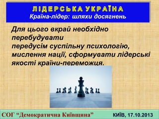 Для цього вкрай необхідно
перебудувати
передусiм суспiльну психологiю,
мислення нацiї, сформувати лiдерськi
якостi країни-переможця.
СОГ “Демократична Київщина” КИЇВ, 17.10.2013СОГ “Демократична Київщина” КИЇВ, 17.10.2013
 