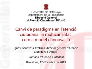 Canvi de paradigma en l’atenció
ciutadana: la multicanalitat
com a model d’innovació
Ignasi Genovès i Avellana, director general d’Atenció
Ciutadana i Difusió
I Jornada d’Atenció Ciutadana
Barcelona, 17 d’octubre de 2013

 
