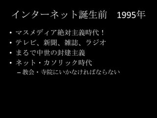 インターネット誕生前 1995年
•
•
•
•

マスメディア絶対主義時代！
テレビ、新聞、雑誌、ラジオ
まるで中世の封建主義
ネット・カソリック時代
– 教会・寺院にいかなければならない

 