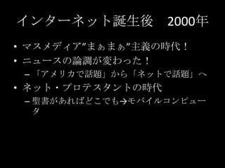 インターネット誕生後 2000年
• マスメディア”まぁまぁ”主義の時代！
• ニュースの論調が変わった！
– 「アメリカで話題」から「ネットで話題」へ

• ネット・プロテスタントの時代
– 聖書があればどこでも→モバイルコンピュー
タ

 