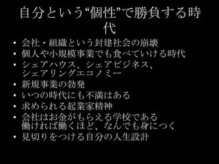 自分という“個性”で勝負する時
代
• 会社・組織という封建社会の崩壊
• 個人や小規模事業でも食べていける時代
• シェアハウス、シェアビジネス、
シェアリングエコノミー
• 新規事業の勃発
• いつの時代にも不満はある
• 求められる起業家精神
• 会社はお金がもらえる学校である
働ければ働くほど、なんでも身につく
• 見切りをつける自分の人生設計

 