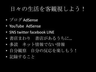 日々の生活を客観視しよう！
•
•
•
•
•
•
•

ブログ AdSense
YouTube AdSense
SNS twitter facebook LINE
書店まわり 書店があるうちに…
多読 ネット情報でない情報
自分観察 自分の反応を楽しもう！
記録すること

 