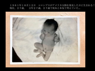 １９６１年１０月１２日 コロンブスがアメリカ大陸を発見した日に生まれる！
現在、２７歳。 万年２７歳。２７歳で死ぬと本気で考えていた…

 