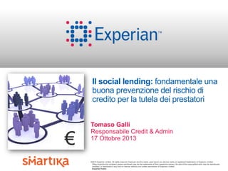 Il social lending: fondamentale una
buona prevenzione del rischio di
credito per la tutela dei prestatori

€

Tomaso Galli
Responsabile Credit & Admin
17 Ottobre 2013

©2013 Experian Limited. All rights reserved. Experian and the marks used herein are service marks or registered trademarks of Experian Limited.
Other products and company names mentioned may be the trademarks of their respective owners. No part of this copyrighted work may be reproduced,
modified, or distributed in any form or manner without prior written permission of Experian Limited.
Experian Public.

 