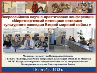 Всероссийская научно-практическая конференция
«Миротворческий потенциал историкокультурного наследия Второй мировой войны и
Сталинградская битва»

Министерство культуры Волгоградской области
ГКУКВО «Волгоградский музей изобразительных искусств имени И. И. Машкова
ФГУК Историко-мемориальный музей-заповедник «Сталинградская битва»
Волгоградское отделение Союза художников России

10 октября 2013 г.

 
