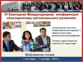 IV Ежегодная Международная конференция
«Альтернативы регионального развития»
Специальная тема года –
«Евразийская интеграция: к
общим целям через
региональное разнообразие»
Ученые и представители
власти из 11 стран мира

Шабунинские чтения
1 октября – 1 декабря 2013 г.

 