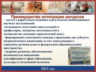 Преимущества интеграции ресурсов

- доступ к раритетным изданиям и результатам инновационных
научных исследований;
-возможность получения консультаций от
профессоров, экспертов, исследователей и
специалистов, имеющих практический опыт;
- формирование позитивного имиджа учреждения, как субъекта
патриотического воспитания за счет консолидации в
городском, региональном и федеральном образовательном
пространстве;
- кадровое развитие, обеспечиваемое
возможностью повышения
квалификации в сфере образования,
культуры и молодѐжной политики.

2013 год

 