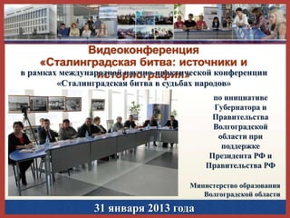 Видеоконференция
«Сталинградская битва: источники и
в рамках международной научно-практической конференции
историография»
«Сталинградская битва в судьбах народов»

по инициативе
Губернатора и
Правительства
Волгоградской
области при
поддержке
Президента РФ и
Правительства РФ
Министерство образования
Волгоградской области

31 января 2013 года

 