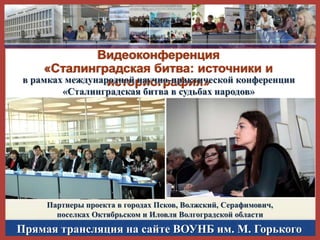 Видеоконференция
«Сталинградская битва: источники и
в рамках международной научно-практической конференции
историография»
«Сталинградская битва в судьбах народов»

Партнеры проекта в городах Псков, Волжский, Серафимович,
поселках Октябрьском и Иловля Волгоградской области

Прямая трансляция на сайте ВОУНБ им. М. Горького

 