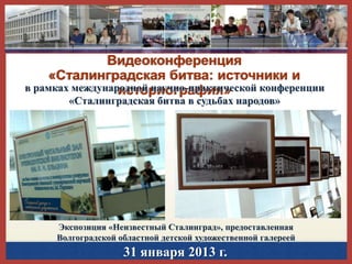 Видеоконференция
«Сталинградская битва: источники и
в рамках международной научно-практической конференции
историография»
«Сталинградская битва в судьбах народов»

Экспозиция «Неизвестный Сталинград», предоставленная
Волгоградской областной детской художественной галереей

31 января 2013 г.

 