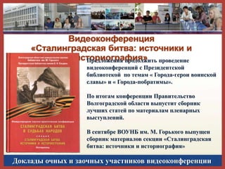Видеоконференция
«Сталинградская битва: источники и
историография» проведение
Предложения продолжить
видеоконференций с Президентской
библиотекой по темам « Города-герои воинской
славы» и « Города-побратимы».
По итогам конференции Правительство
Волгоградской области выпустит сборник
лучших статей по материалам пленарных
выступлений.
В сентябре ВОУНБ им. М. Горького выпущен
сборник материалов секции «Сталинградская
битва: источники и историография»

Доклады очных и заочных участников видеоконференции

 