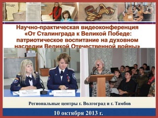 Научно-практическая видеоконференция
«От Сталинграда к Великой Победе:
патриотическое воспитание на духовном
наследии Великой Отечественной войны»

Региональные центры г. Волгоград и г. Тамбов

10 октября 2013 г.

 