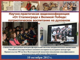 Научно-практичесая видеоконференция
«От Сталинграда к Великой Победе:
патриотическое воспитание на духовном
наследии Великой Отечественной войны»

Совместно с ресурсным центром федеральной системы патриотического воспитания
Российско-государственного военного историко-культурного центра при
Правительстве РФ на базе Волгоградской академии повышения квалификации и
переподготовки работников образования

10 октября 2013 г.

 