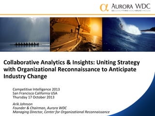 Collaborative Analytics & Insights: Uniting Strategy
with Organizational Reconnaissance to Anticipate
Industry Change
Competitive Intelligence 2013
San Francisco California USA
Thursday 17 October 2013
Arik Johnson
Founder & Chairman, Aurora WDC
Managing Director, Center for Organizational Reconnaissance

 