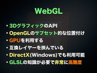 WebGL
3DグラフィックのAPI
OpenGLのサブセット的な位置付け
GPUを利用する
互換レイヤーを挟んでいる
DirectX(Windows)でも利用可能
GLSLの知識が必要で非常に高難度

 