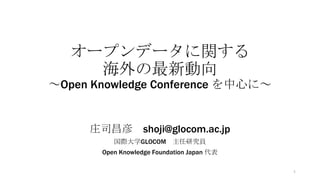 オープンデータに関する
海外の最新動向
～Open Knowledge Conference を中心に～

庄司昌彦 shoji@glocom.ac.jp
国際大学GLOCOM 主任研究員
Open Knowledge Foundation Japan 代表
1

 