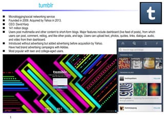 tumblr








Microblogging/social networking service
Founded in 2009. Acquired by Yahoo in 2013.
CEO: David Karp
141 million blogs
Users post multimedia and other content to short-form blogs. Major features include dashboard (live feed of posts), from which
users can post, comment, reblog, and like other posts, and tags. Users can upload text, photos, quotes, links, dialogue, audio,
and video from their dashboard.
Introduced without advertising but added advertising before acquisition by Yahoo.
Have had brand advertising campaigns with Adidas.
Most popular with teen and college-aged users.

1

 
