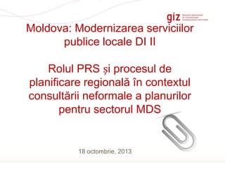 Moldova: Modernizarea serviciilor
publice locale DI II
Rolul PRS și procesul de
planificare regională în contextul
consultării neformale a planurilor
pentru sectorul MDS

18 octombrie, 2013
Page 1

 