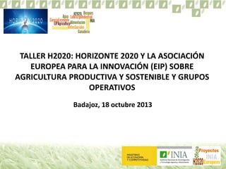 TALLER H2020: HORIZONTE 2020 Y LA ASOCIACIÓN
EUROPEA PARA LA INNOVACIÓN (EIP) SOBRE
AGRICULTURA PRODUCTIVA Y SOSTENIBLE Y GRUPOS
OPERATIVOS
Badajoz, 18 octubre 2013

 