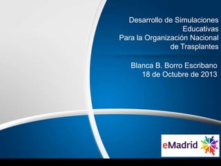 Desarrollo de Simulaciones
Educativas
Para la Organización Nacional
de Trasplantes
Blanca B. Borro Escribano
18 de Octubre de 2013

 