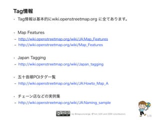 Tag情報
• Tag情報は基本的にwiki.openstreetmap.org に全てあります。
• Map Features
‒ http://wiki.openstreetmap.org/wiki/JA:Map_Features
‒ http://wiki.openstreetmap.org/wiki/Map_Features

• Japan Tagging
‒ http://wiki.openstreetmap.org/wiki/Japan_tagging

• 五十音順POIタグ一覧
‒ http://wiki.openstreetmap.org/wiki/JA:Howto_Map_A

• チェーン店などの実例集
‒ http://wiki.openstreetmap.org/wiki/JA:Naming_sample

by @mapconcierge, @Tom_G3X and OSM conctibutors

128

 