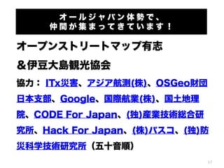 オールジャパン体勢で、
仲間が集まってきています！

オープンストリートマップ有志
＆伊豆大島観光協会
協力： ITx災害、アジア航測(株)、OSGeo財団
日本支部、Google、国際航業(株)、国土地理
院、CODE For Japan、(独)産業技術総合研
究所、Hack For Japan、(株)パスコ、(独)防
災科学技術研究所（五十音順）
17

 