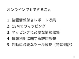 オンラインでもできること
1. 位置情報付きレポート収集
2. OSMでのマッピング
3. マッピングに必要な情報収集
4. 情報利用に関する許諾調整
5. 活動に必要なツール改良（特に翻訳）

19

 