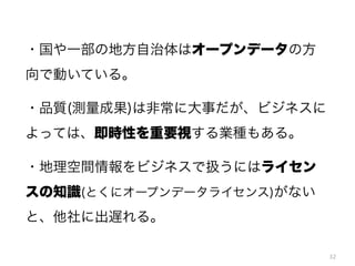 ・国や一部の地方自治体はオープンデータの方
向で動いている。
・品質(測量成果)は非常に大事だが、ビジネスに
よっては、即時性を重要視する業種もある。
・地理空間情報をビジネスで扱うにはライセン
スの知識(とくにオープンデータライセンス)がない
と、他社に出遅れる。
32

 