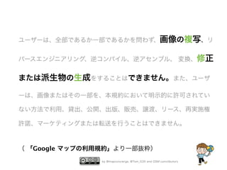 ユーザーは、全部であるか一部であるかを問わず、画像の複写、リ
バースエンジニアリング、逆コンパイル、逆アセンブル、 変換、修正

または派生物の生成をすることはできません。また、ユーザ
ーは、画像またはその一部を、本規約において明示的に許可されてい
ない方法で利用、貸出、公開、出版、販売、譲渡、リース、再実施権
許諾、マーケティングまたは転送を行うことはできません。

（ 「Google マップの利用規約」より一部抜粋）
by @mapconcierge, @Tom_G3X and OSM conctibutors

 